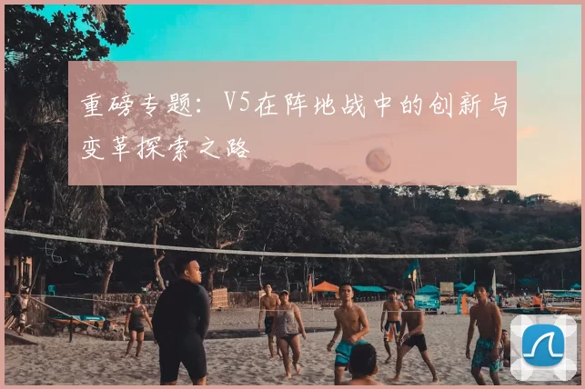 重磅专题：V5在阵地战中的创新与变革探索之路
