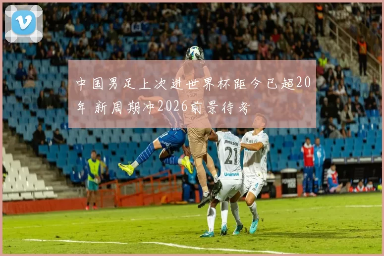 中国男足上次进世界杯距今已超20年 新周期冲2026前景待考