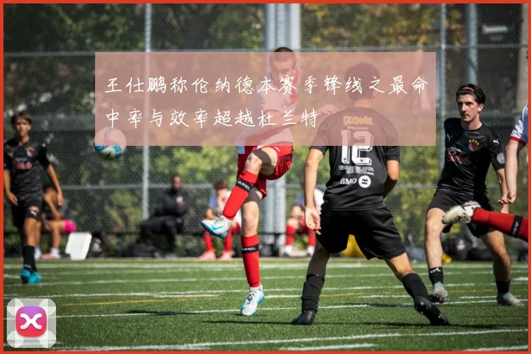 王仕鹏称伦纳德本赛季锋线之最命中率与效率超越杜兰特
