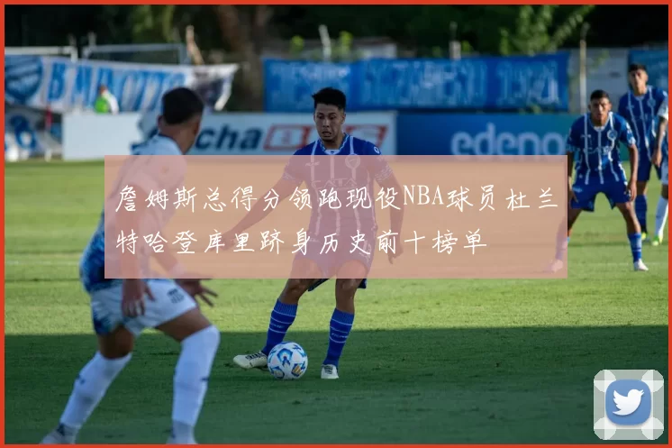 詹姆斯总得分领跑现役NBA球员杜兰特哈登库里跻身历史前十榜单