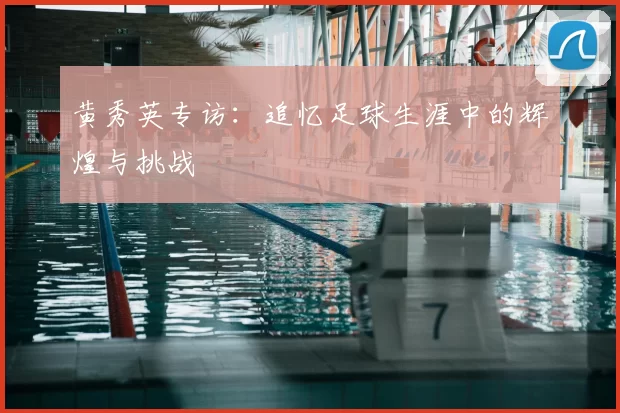 黄秀英专访:追忆足球生涯中的辉煌与挑战