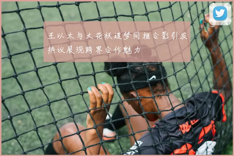 王以太与大花袄追梦同框合影引发热议展现跨界合作魅力