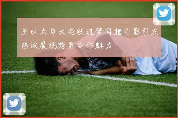 王以太与大花袄追梦同框合影引发热议展现跨界合作魅力