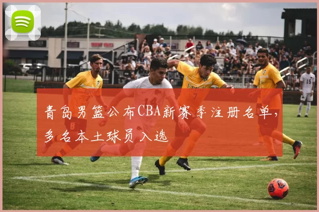 青岛男篮公布CBA新赛季注册名单,多名本土球员入选