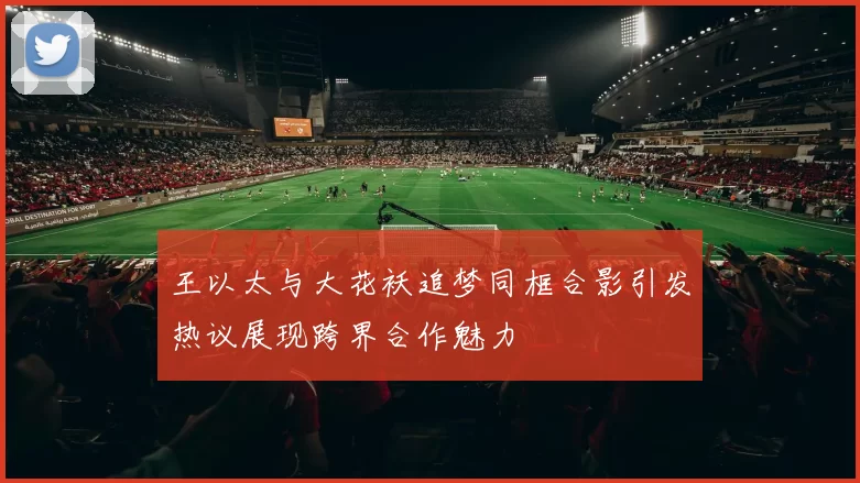 王以太与大花袄追梦同框合影引发热议展现跨界合作魅力