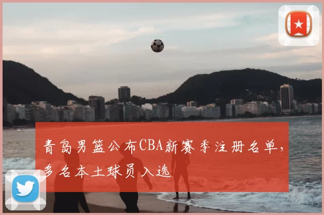 青岛男篮公布CBA新赛季注册名单，多名本土球员入选