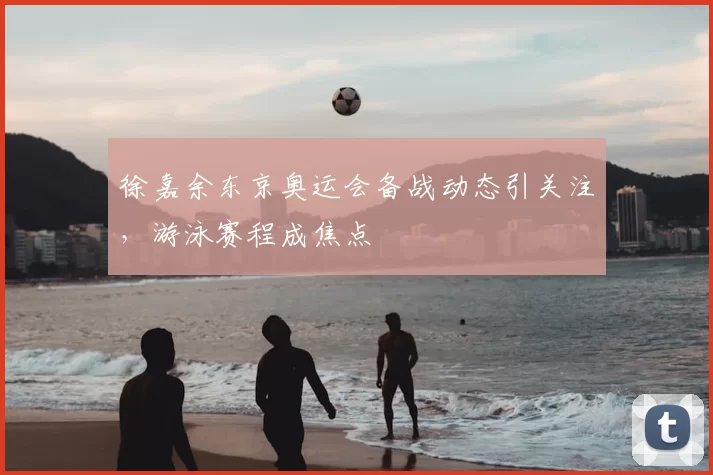 徐嘉余东京奥运会备战动态引关注,游泳赛程成焦点
