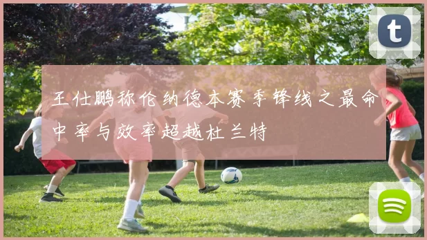 王仕鹏称伦纳德本赛季锋线之最命中率与效率超越杜兰特
