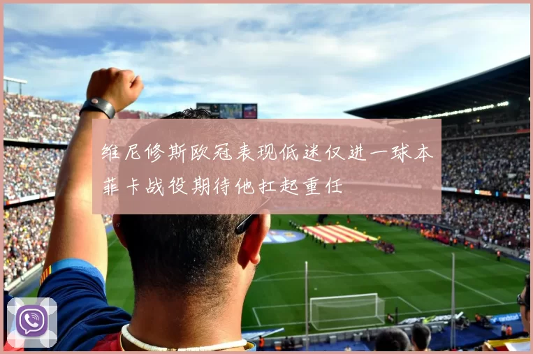 维尼修斯欧冠表现低迷仅进一球本菲卡战役期待他扛起重任