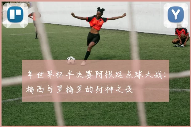 年世界杯半决赛阿根廷点球大战:梅西与罗梅罗的封神之夜