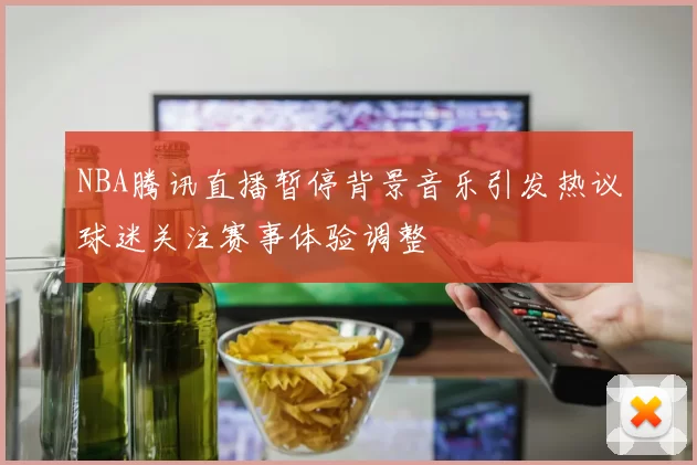 NBA腾讯直播暂停背景音乐引发热议球迷关注赛事体验调整