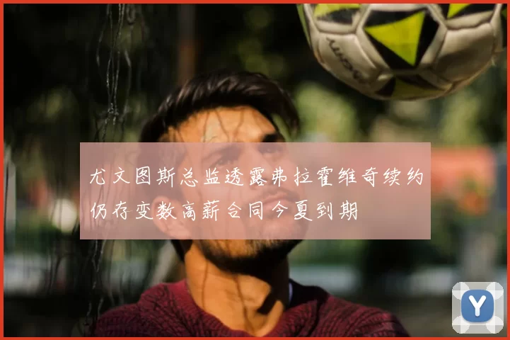 尤文图斯总监透露弗拉霍维奇续约仍存变数高薪合同今夏到期