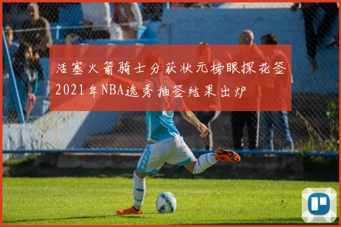 活塞火箭骑士分获状元榜眼探花签2021年NBA选秀抽签结果出炉