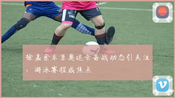 徐嘉余东京奥运会备战动态引关注，游泳赛程成焦点