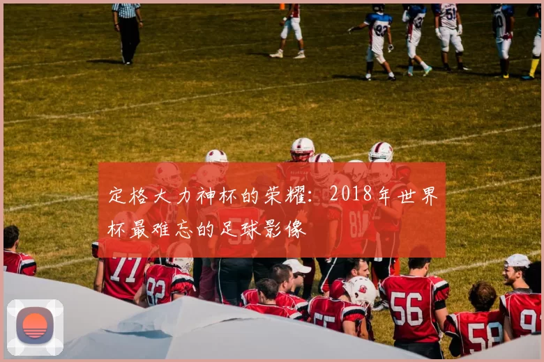 定格大力神杯的荣耀:2018年世界杯最难忘的足球影像