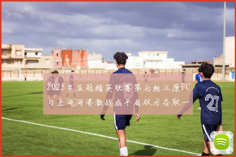 2025年亚冠精英联赛第七轮江原FC与上海海港激战成平局双方各取一分