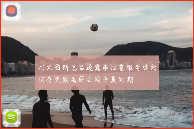 尤文图斯总监透露弗拉霍维奇续约仍存变数高薪合同今夏到期