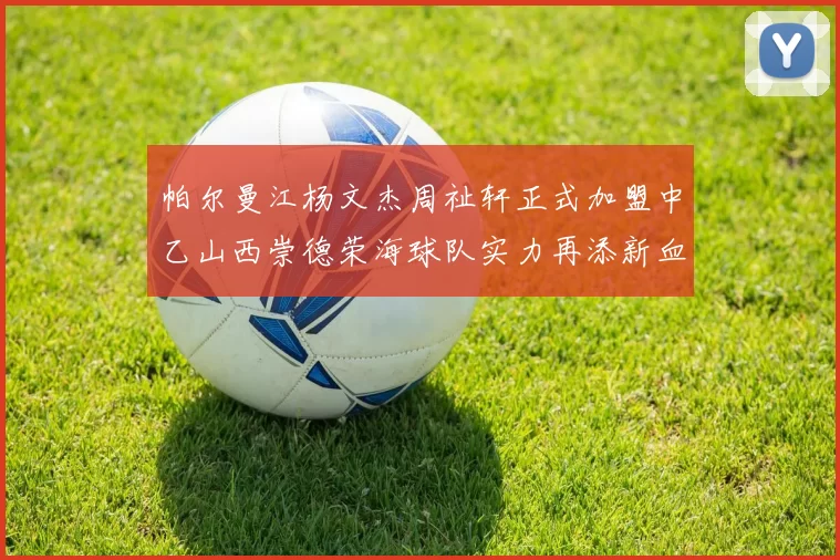 帕尔曼江杨文杰周祉轩正式加盟中乙山西崇德荣海球队实力再添新血