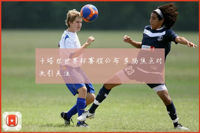 卡塔尔世界杯赛程公布 多场焦点对决引关注