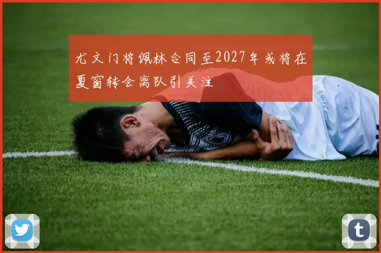 尤文门将佩林合同至2027年或将在夏窗转会离队引关注