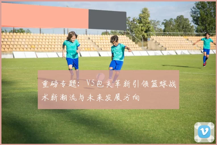 重磅专题:V5包夹革新引领篮球战术新潮流与未来发展方向