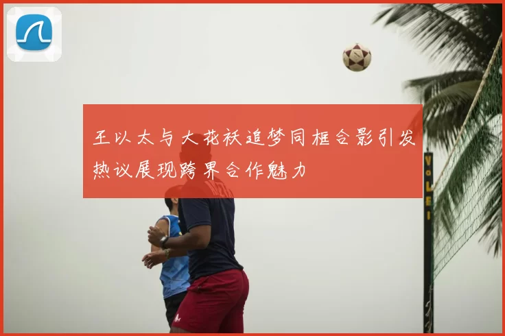 王以太与大花袄追梦同框合影引发热议展现跨界合作魅力