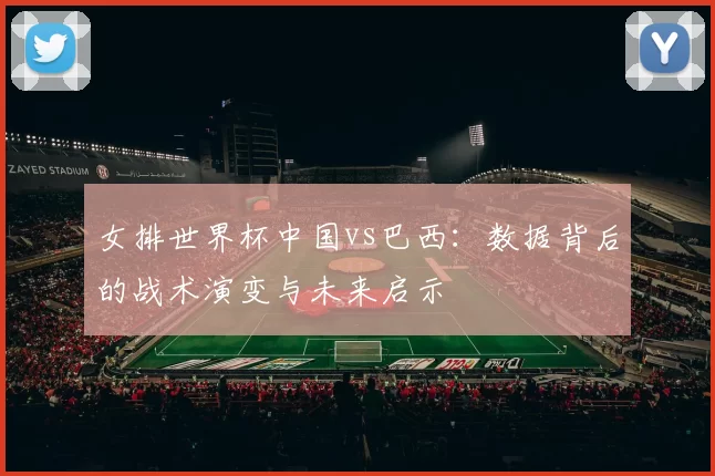 女排世界杯中国vs巴西:数据背后的战术演变与未来启示
