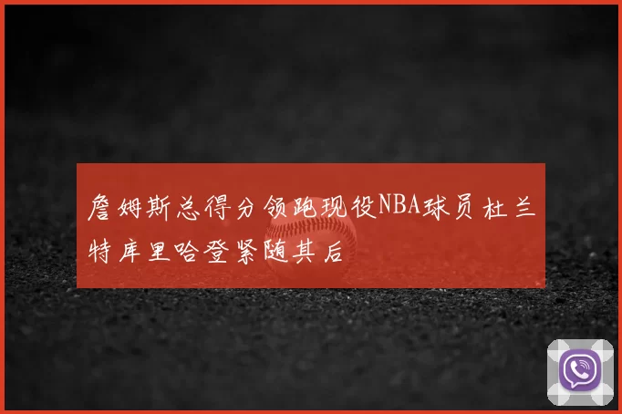 詹姆斯总得分领跑现役NBA球员杜兰特库里哈登紧随其后