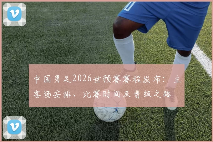 中国男足2026世预赛赛程发布:主客场安排、比赛时间及晋级之路