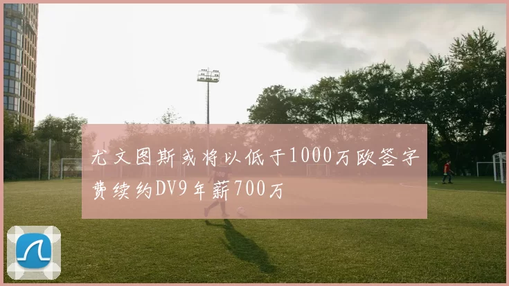 尤文图斯或将以低于1000万欧签字费续约DV9年薪700万