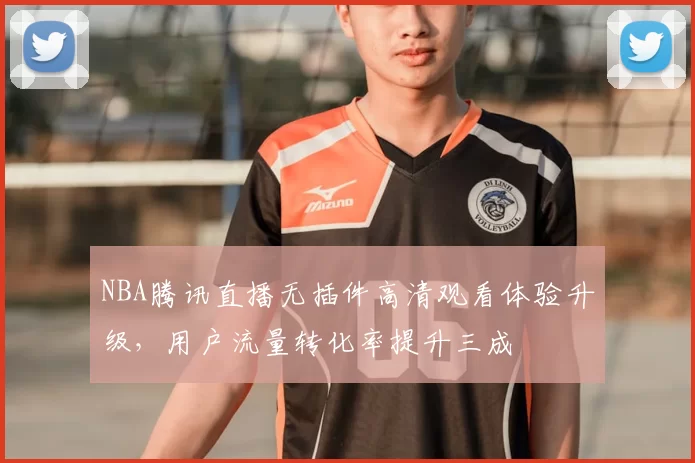 NBA腾讯直播无插件高清观看体验升级，用户流量转化率提升三成