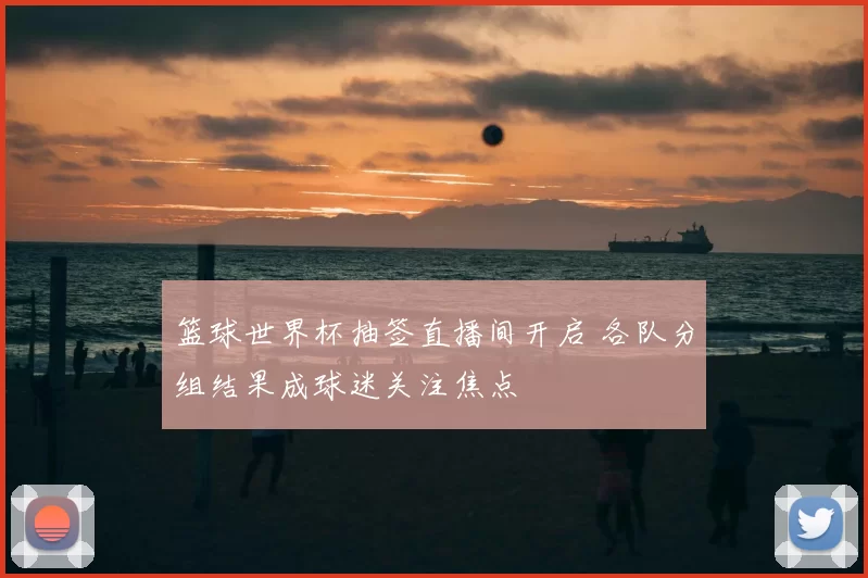 篮球世界杯抽签直播间开启 各队分组结果成球迷关注焦点