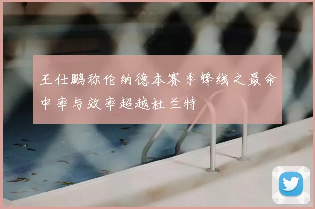 王仕鹏称伦纳德本赛季锋线之最命中率与效率超越杜兰特