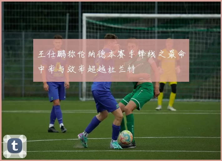 王仕鹏称伦纳德本赛季锋线之最命中率与效率超越杜兰特
