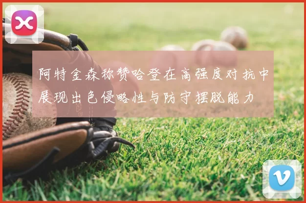 阿特金森称赞哈登在高强度对抗中展现出色侵略性与防守摆脱能力