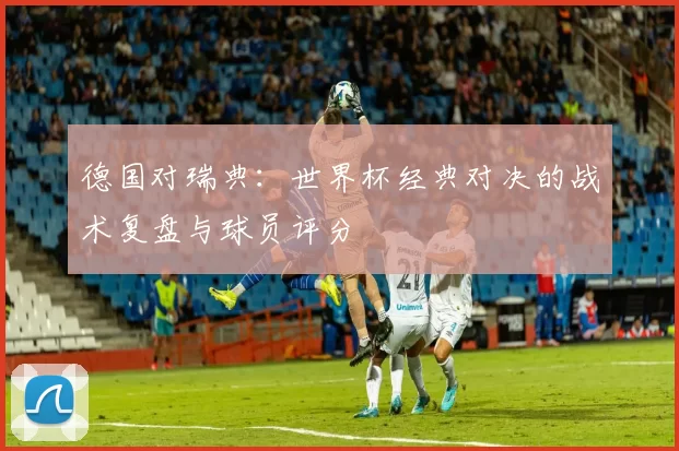 德国对瑞典：世界杯经典对决的战术复盘与球员评分