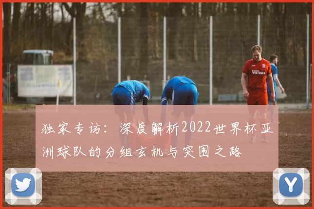 独家专访：深度解析2022世界杯亚洲球队的分组玄机与突围之路