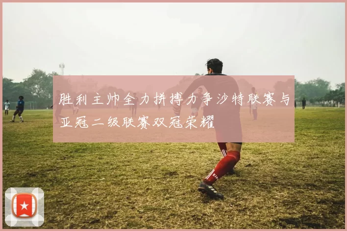 胜利主帅全力拼搏力争沙特联赛与亚冠二级联赛双冠荣耀