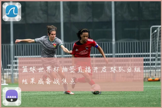篮球世界杯抽签直播开启 球队分组结果成备战焦点