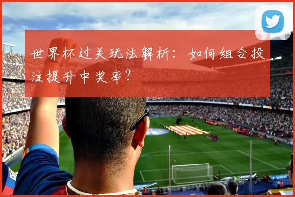 世界杯过关玩法解析:如何组合投注提升中奖率?