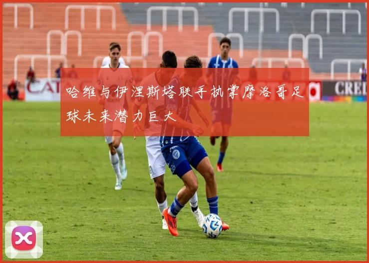 哈维与伊涅斯塔联手执掌摩洛哥足球未来潜力巨大