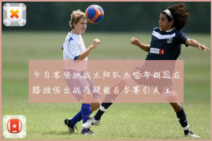 今日客场挑战太阳队杰伦布朗因右膝挫伤出战存疑能否参赛引关注