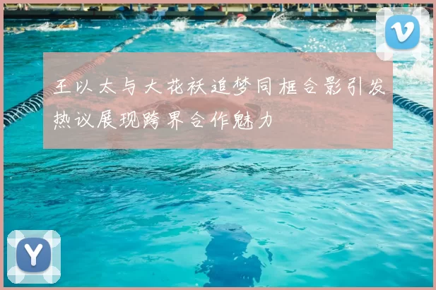 王以太与大花袄追梦同框合影引发热议展现跨界合作魅力