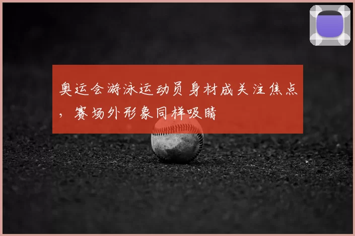奥运会游泳运动员身材成关注焦点，赛场外形象同样吸睛