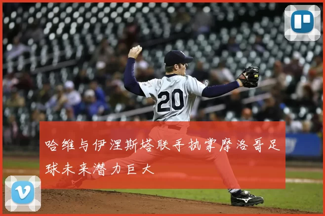 哈维与伊涅斯塔联手执掌摩洛哥足球未来潜力巨大