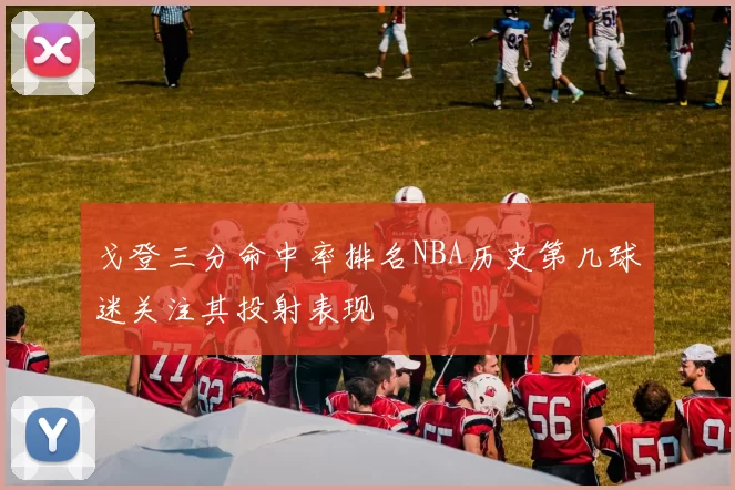 戈登三分命中率排名NBA历史第几球迷关注其投射表现