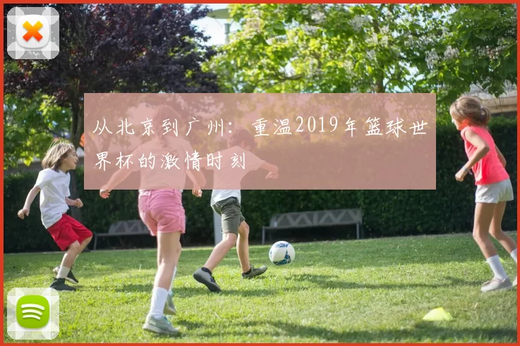 从北京到广州：重温2019年篮球世界杯的激情时刻
