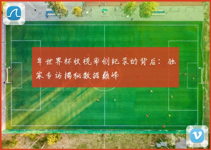 年世界杯收视率创纪录的背后：独家专访揭秘数据巅峰