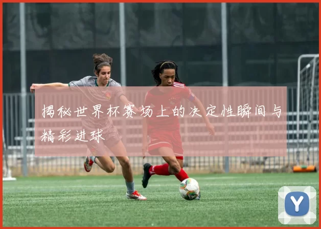 揭秘世界杯赛场上的决定性瞬间与精彩进球