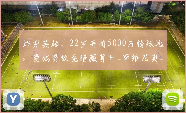 炸穿英超！22岁弃将5000万镑叛逃，曼城资敌竟暗藏算计_萨维尼奥_热刺_球员